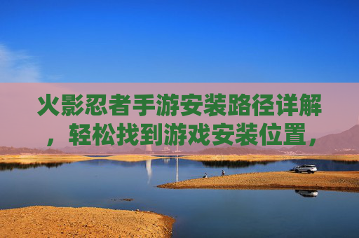 火影忍者手游安装路径详解,轻松找到游戏安装位置,解决游戏管理难题,火影忍者手游安装路径详解,轻松找到游戏安装位置,解决游戏管理难题