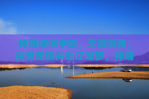 神雕侠侣手游,天涯海角,侠骨柔情共赴江湖梦,神雕侠侣手游,天涯海角,侠骨柔情共赴江湖梦