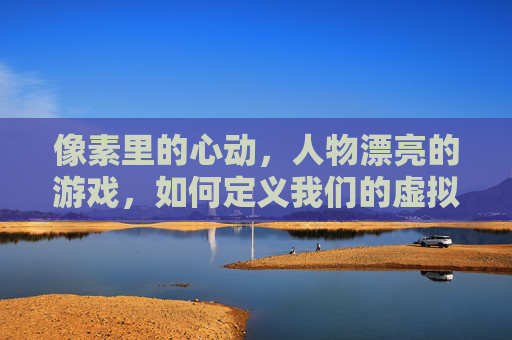 像素里的心动,人物漂亮的游戏,如何定义我们的虚拟审美与情感共鸣,像素里的心动,虚拟审美与情感共鸣的具象化——漂亮游戏人物的像素美学