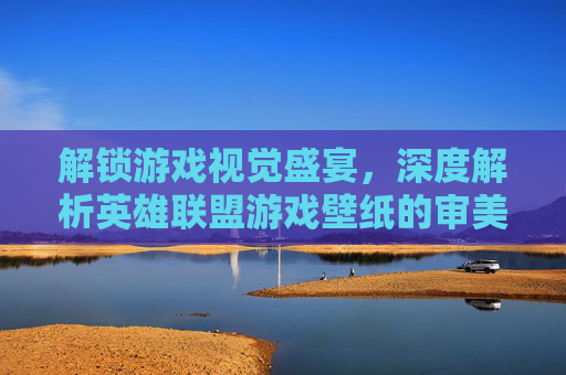 解锁游戏视觉盛宴,深度解析英雄联盟游戏壁纸的审美与收藏魅力,解锁游戏视觉盛宴,深度解析英雄联盟游戏壁纸的审美与收藏魅力