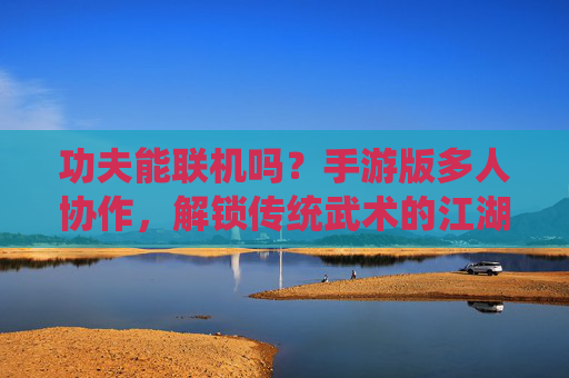 功夫能联机吗?手游版多人协作,解锁传统武术的江湖豪情与竞技乐趣,功夫能联机吗?手游版多人协作,解锁传统武术的江湖豪情与竞技乐趣