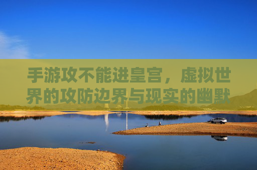 手游攻不能进皇宫,虚拟世界的攻防边界与现实的幽默碰撞