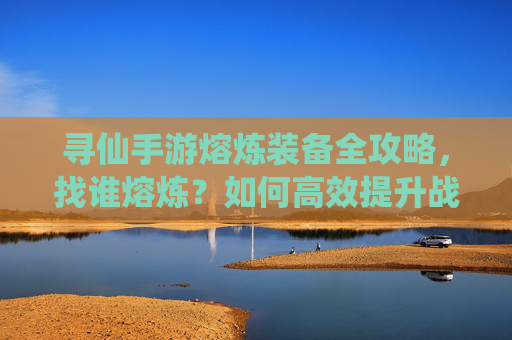 寻仙手游熔炼装备全攻略，找谁熔炼？如何高效提升战力？寻仙手游装备熔炼全攻略，找谁熔炼+高效提升战力技巧