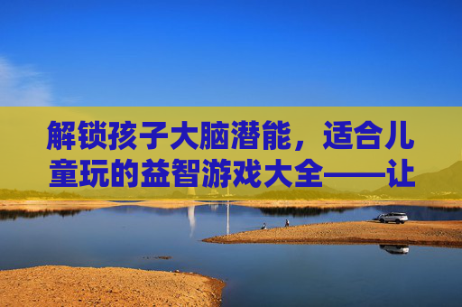 解锁孩子大脑潜能，适合儿童玩的益智游戏大全——让玩耍成为最好的学习，解锁孩子大脑潜能，适合儿童玩的益智游戏大全——让玩耍成为最好的学习