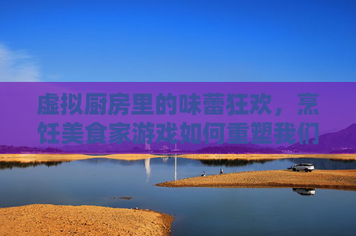 虚拟厨房里的味蕾狂欢，烹饪美食家游戏如何重塑我们的美食体验，虚拟厨房里的味蕾狂欢，烹饪美食家游戏如何重塑我们的美食体验