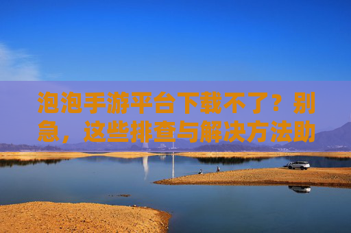 泡泡手游平台下载不了?别急,这些排查与解决方法助你轻松搞定!泡泡手游平台下载不了?别急,这些排查与解决方法助你轻松搞定!
