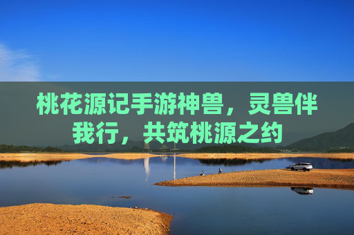 桃花源记手游神兽，灵兽伴我行，共筑桃源之约