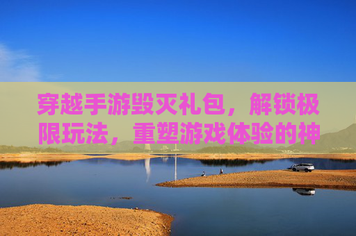 穿越手游毁灭礼包,解锁极限玩法,重塑游戏体验的神秘钥匙,穿越手游毁灭礼包,解锁极限玩法,重塑游戏体验的神秘钥匙
