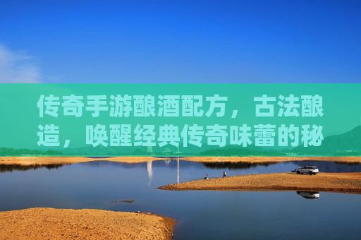 传奇手游酿酒配方，古法酿造，唤醒经典传奇味蕾的秘籍，传奇手游酿酒配方，古法酿造，唤醒经典传奇味蕾的秘籍