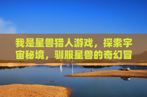 我是星兽猎人游戏，探索宇宙秘境，驯服星兽的奇幻冒险，星兽猎人，探索宇宙秘境，驯服星兽的奇幻冒险