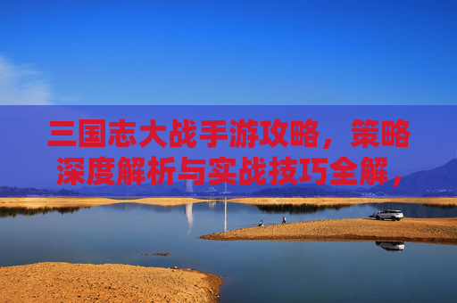 三国志大战手游攻略，策略深度解析与实战技巧全解，三国志大战手游攻略，策略深度解析与实战技巧全解