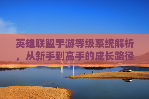 英雄联盟手游等级系统解析，从新手到高手的成长路径与意义，英雄联盟手游等级系统解析，从新手到高手的成长路径与意义