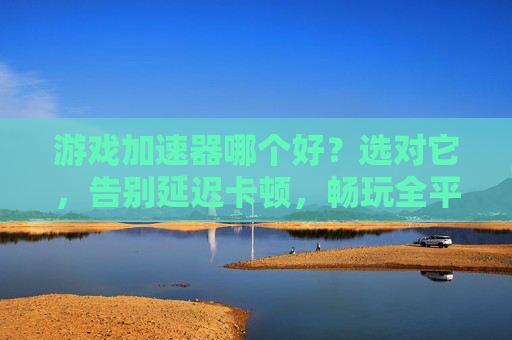 游戏加速器哪个好?选对它,告别延迟卡顿,畅玩全平台游戏,游戏加速器哪个好?选对它告别延迟卡顿,畅玩全平台游戏
