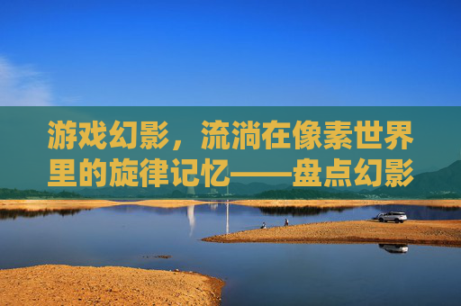 游戏幻影,流淌在像素世界里的旋律记忆——盘点幻影所有歌曲的动人故事,游戏幻影,流淌在像素世界里的旋律记忆——盘点幻影所有歌曲的动人故事