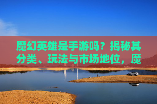 魔幻英雄是手游吗?揭秘其分类、玩法与市场地位,魔幻英雄是手游吗?揭秘其分类、玩法与市场地位