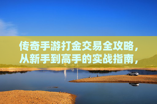 传奇手游打金交易全攻略，从新手到高手的实战指南，传奇手游打金交易全攻略，从新手到高手的实战指南