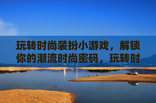 玩转时尚装扮小游戏,解锁你的潮流时尚密码,玩转时尚装扮小游戏,解锁你的潮流时尚密码
