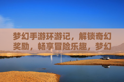 梦幻手游环游记,解锁奇幻奖励,畅享冒险乐趣,梦幻手游环游记,解锁奇幻奖励,畅享冒险乐趣
