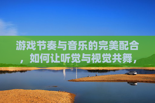 游戏节奏与音乐的完美配合,如何让听觉与视觉共舞,沉浸式体验升级,游戏节奏与音乐配合,听觉与视觉共舞的沉浸式体验升级