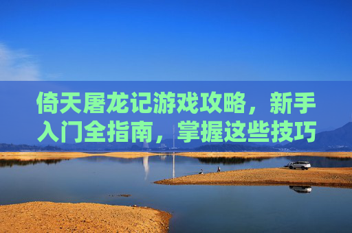 倚天屠龙记游戏攻略，新手入门全指南，掌握这些技巧轻松玩转武侠世界，倚天屠龙记新手入门全指南，掌握核心技巧，轻松玩转武侠世界