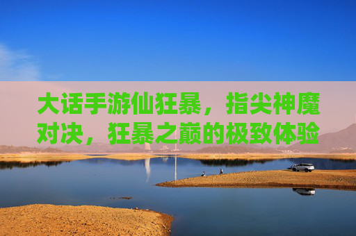 大话手游仙狂暴，指尖神魔对决，狂暴之巅的极致体验，大话手游仙狂暴，指尖神魔对决，狂暴之巅的极致体验