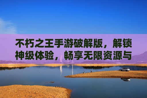 不朽之王手游破解版，解锁神级体验，畅享无限资源与极致玩法，不朽之王手游破解版，解锁神级体验，畅享无限资源与极致玩法
