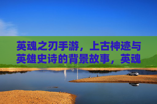 英魂之刃手游,上古神迹与英雄史诗的背景故事,英魂之刃手游,上古神迹与英雄史诗的背景故事
