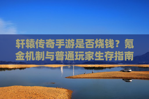 轩辕传奇手游是否烧钱?氪金机制与普通玩家生存指南,轩辕传奇手游是否烧钱?氪金机制解析与普通玩家生存指南