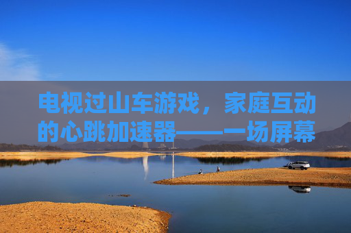 电视过山车游戏，家庭互动的心跳加速器——一场屏幕里的刺激与欢笑，电视过山车游戏，家庭互动的心跳加速器——一场屏幕里的刺激与欢笑