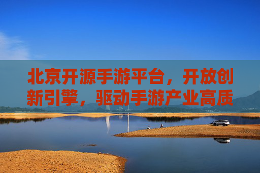 北京开源手游平台,开放创新引擎,驱动手游产业高质量发展,北京开源手游平台,开放创新引擎,驱动手游产业高质量发展