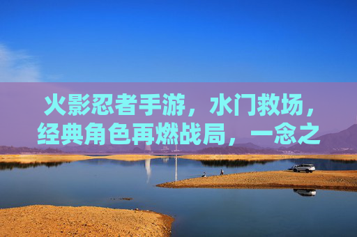 火影忍者手游,水门救场,经典角色再燃战局,一念之间扭转乾坤,火影忍者手游,水门救场再燃战局,经典角色一念扭转乾坤