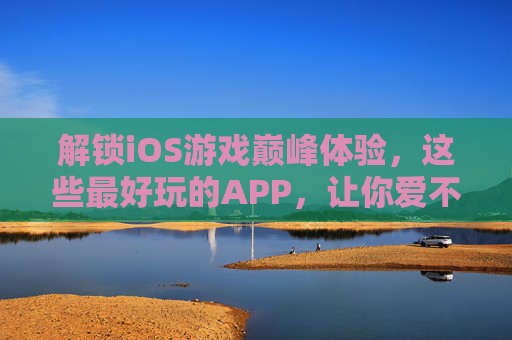 解锁iOS游戏巅峰体验，这些最好玩的APP，让你爱不释手，解锁iOS游戏巅峰体验，这些最好玩的APP，让你爱不释手