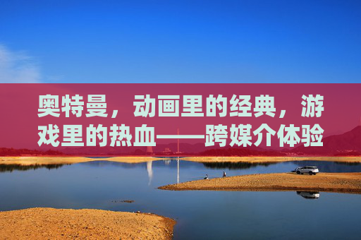 奥特曼,动画里的经典,游戏里的热血——跨媒介体验中的超级英雄魅力,奥特曼,动画的经典,游戏的热血——跨媒介体验中的超级英雄魅力