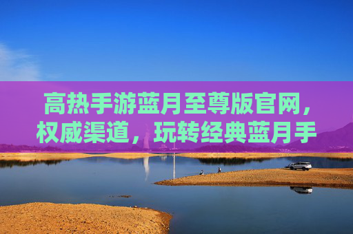 高热手游蓝月至尊版官网，权威渠道，玩转经典蓝月手游的优选之选，蓝月手游至尊版官方官网，权威渠道，经典蓝月手游优选