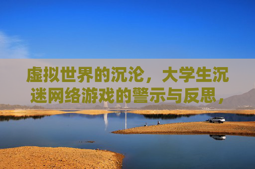 虚拟世界的沉沦,大学生沉迷网络游戏的警示与反思,虚拟世界的沉沦,大学生沉迷网络游戏的警示与反思