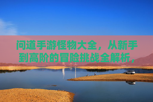 问道手游怪物大全,从新手到高阶的冒险挑战全解析,问道手游怪物大全,从新手到高阶的冒险挑战全解析