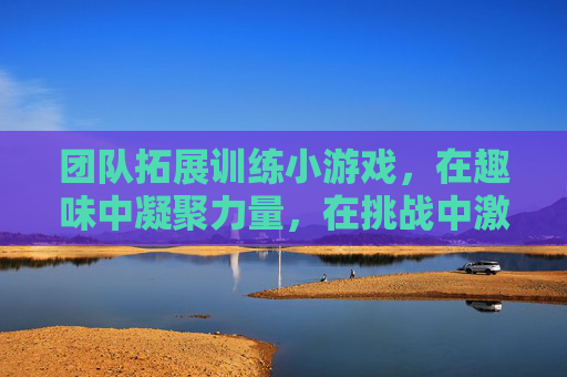 团队拓展训练小游戏,在趣味中凝聚力量,在挑战中激发潜能,团队拓展小游戏,在趣味中凝聚力量,在挑战中激发潜能