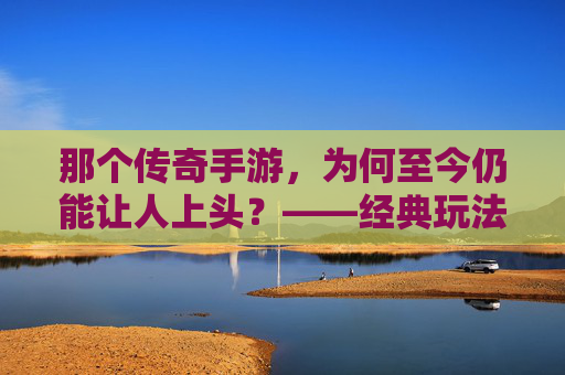 那个传奇手游,为何至今仍能让人上头?——经典玩法的永恒魅力