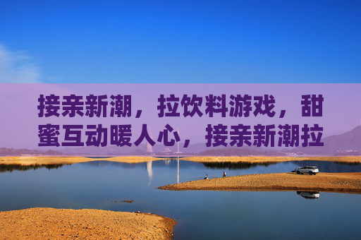 接亲新潮，拉饮料游戏，甜蜜互动暖人心，接亲新潮拉饮料游戏，甜蜜互动暖人心
