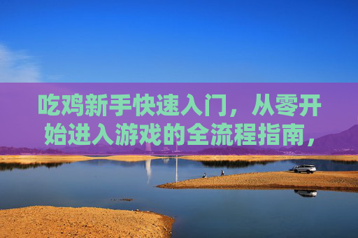 吃鸡新手快速入门，从零开始进入游戏的全流程指南，吃鸡新手快速入门，从零开始进入游戏的全流程指南