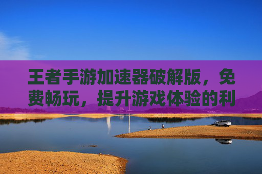 王者手游加速器破解版,免费畅玩,提升游戏体验的利器,王者手游加速器破解版,免费畅玩,一键提升游戏体验