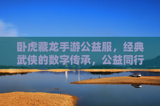 卧虎藏龙手游公益服,经典武侠的数字传承,公益同行,热血不减,卧虎藏龙手游公益服,经典武侠数字传承,公益同行热血不减