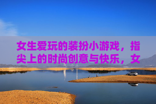 女生爱玩的装扮小游戏，指尖上的时尚创意与快乐，女生爱玩的装扮小游戏，指尖上的时尚创意与快乐