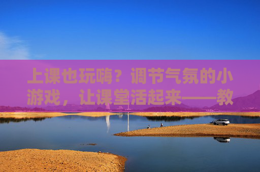 上课也玩嗨？调节气氛的小游戏，让课堂活起来——教师课堂互动新思路，上课也玩嗨？调节气氛的小游戏，让课堂活起来——教师课堂互动新思路