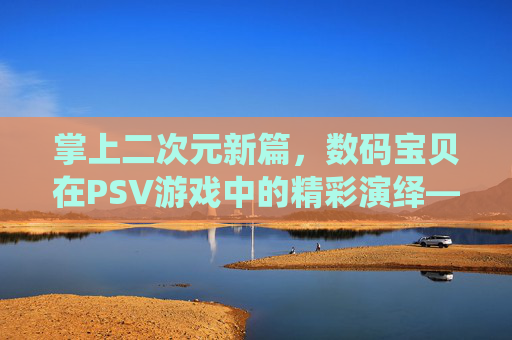 掌上二次元新篇，数码宝贝在PSV游戏中的精彩演绎——从经典传承到掌机新生的冒险之旅