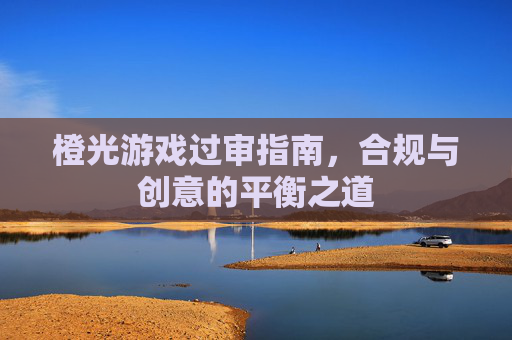 橙光游戏过审指南，合规与创意的平衡之道