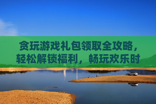 贪玩游戏礼包领取全攻略,轻松解锁福利,畅玩欢乐时光