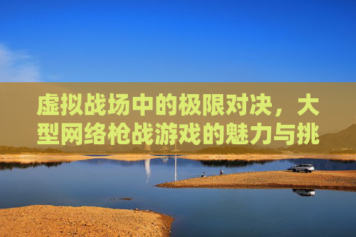 虚拟战场中的极限对决，大型网络枪战游戏的魅力与挑战