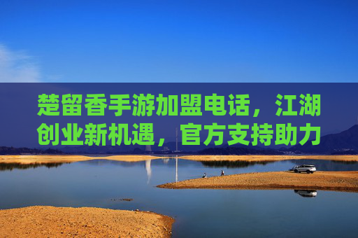 楚留香手游加盟电话,江湖创业新机遇,官方支持助力成功
