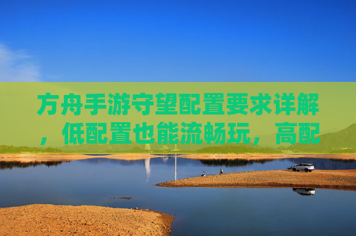方舟手游守望配置要求详解，低配置也能流畅玩，高配置更丝滑——你的设备能驾驭这款生存手游吗？
